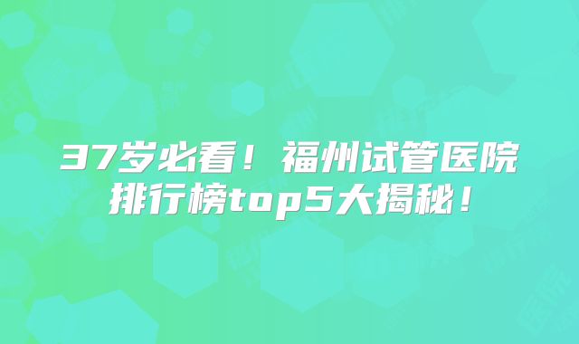 37岁必看！福州试管医院排行榜top5大揭秘！