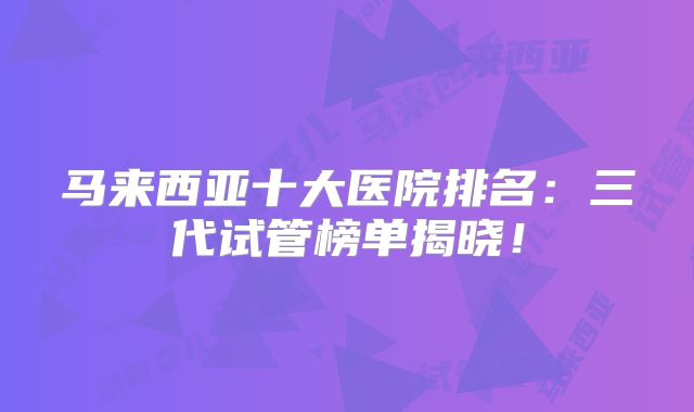 马来西亚十大医院排名：三代试管榜单揭晓！