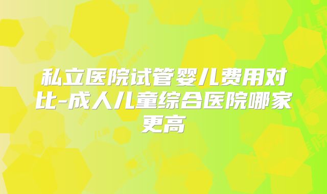私立医院试管婴儿费用对比-成人儿童综合医院哪家更高