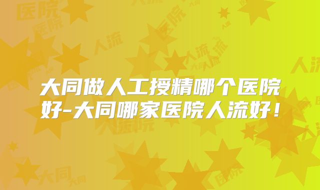 大同做人工授精哪个医院好-大同哪家医院人流好!
