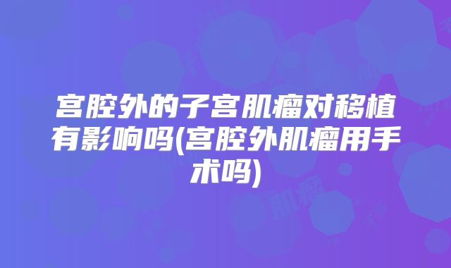 宫腔外的子宫肌瘤对移植有影响吗(宫腔外肌瘤用手术吗)