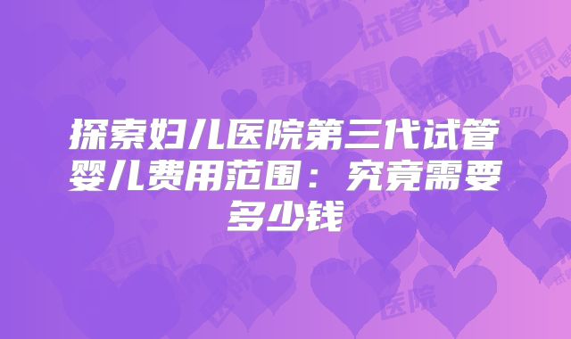 探索妇儿医院第三代试管婴儿费用范围：究竟需要多少钱
