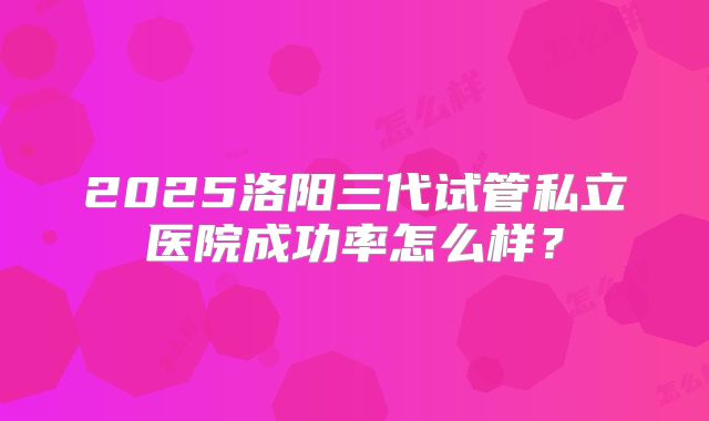 2025洛阳三代试管私立医院成功率怎么样？