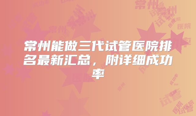 常州能做三代试管医院排名最新汇总，附详细成功率