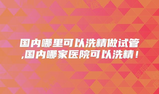 国内哪里可以洗精做试管,国内哪家医院可以洗精！