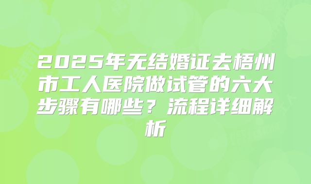 2025年无结婚证去梧州市工人医院做试管的六大步骤有哪些？流程详细解析