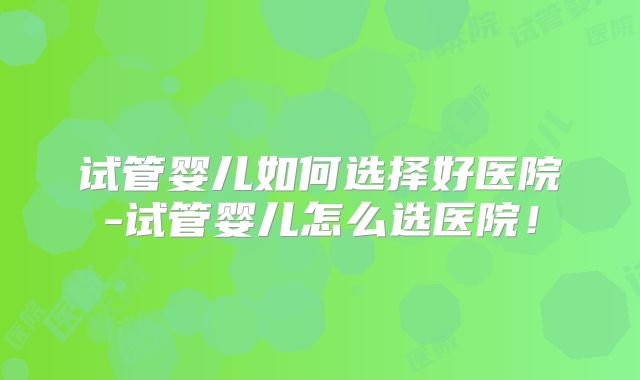试管婴儿如何选择好医院-试管婴儿怎么选医院!