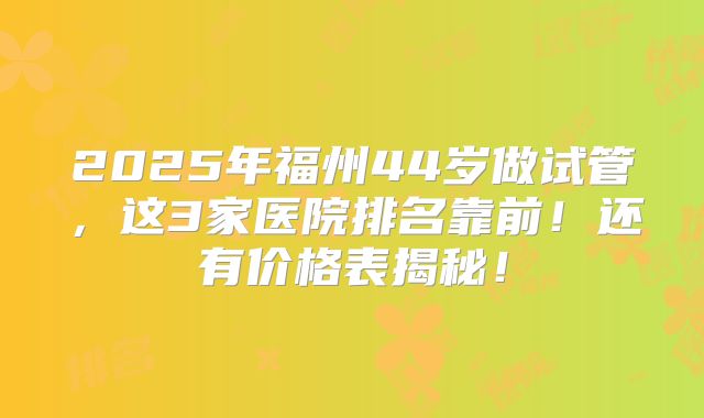 2025年福州44岁做试管，这3家医院排名靠前！还有价格表揭秘！