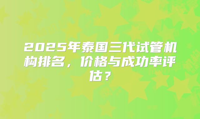 2025年泰国三代试管机构排名，价格与成功率评估？