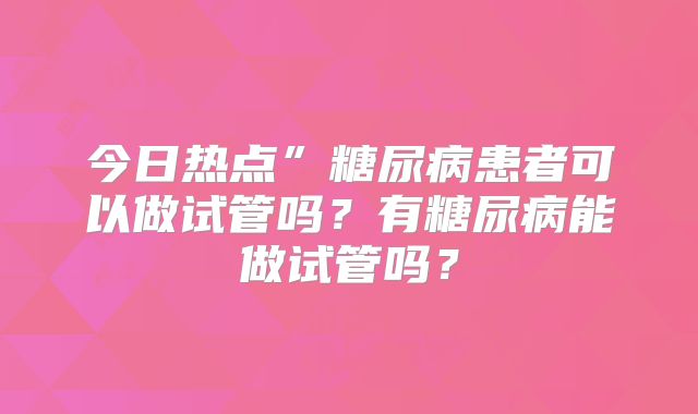 今日热点”糖尿病患者可以做试管吗？有糖尿病能做试管吗？