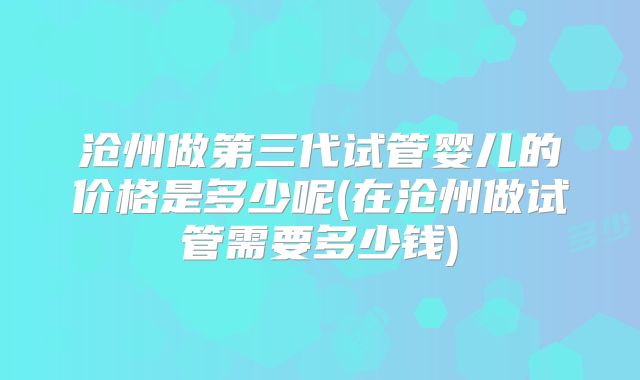 沧州做第三代试管婴儿的价格是多少呢(在沧州做试管需要多少钱)