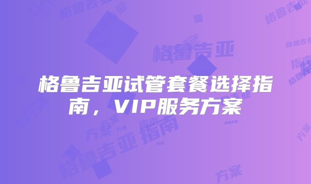 格鲁吉亚试管套餐选择指南，VIP服务方案