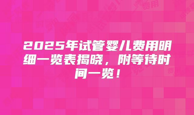 2025年试管婴儿费用明细一览表揭晓,附等待时间一览!