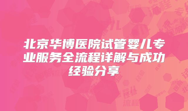 北京华博医院试管婴儿专业服务全流程详解与成功经验分享