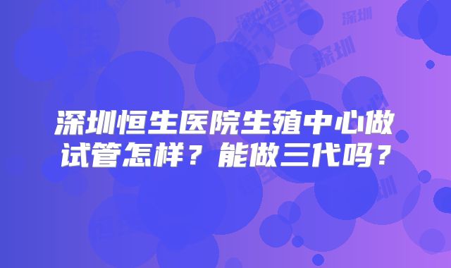 深圳恒生医院生殖中心做试管怎样？能做三代吗？