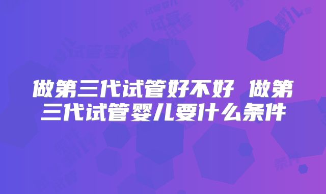 做第三代试管好不好 做第三代试管婴儿要什么条件