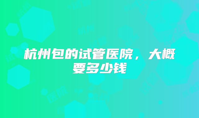 杭州包的试管医院，大概要多少钱