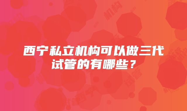 西宁私立机构可以做三代试管的有哪些？