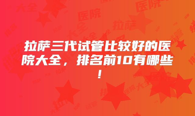 拉萨三代试管比较好的医院大全,排名前10有哪些!