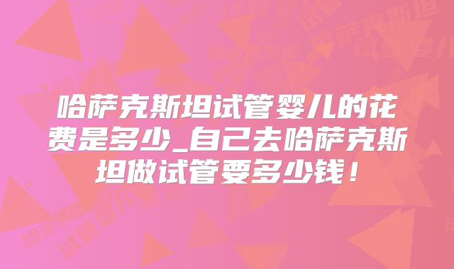 哈萨克斯坦试管婴儿的花费是多少_自己去哈萨克斯坦做试管要多少钱！