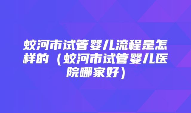 蛟河市试管婴儿流程是怎样的(蛟河市试管婴儿医院哪家好)