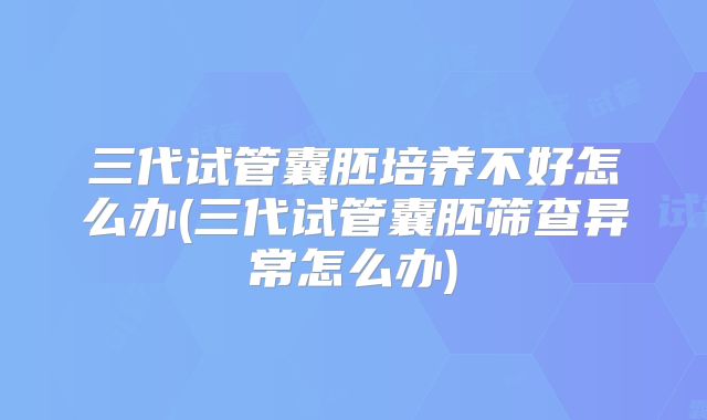 三代试管囊胚培养不好怎么办(三代试管囊胚筛查异常怎么办)