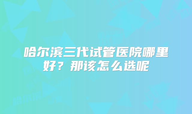 哈尔滨三代试管医院哪里好?那该怎么选呢