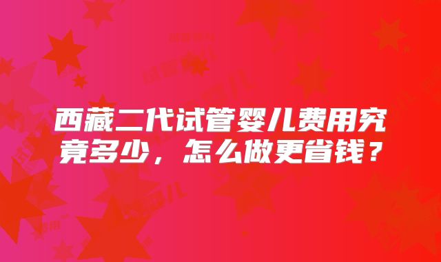 西藏二代试管婴儿费用究竟多少,怎么做更省钱?