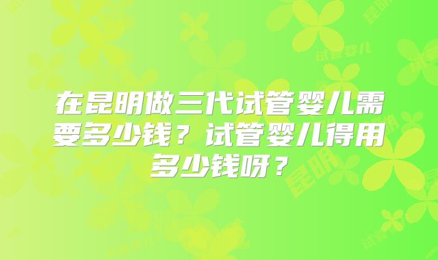 在昆明做三代试管婴儿需要多少钱？试管婴儿得用多少钱呀？