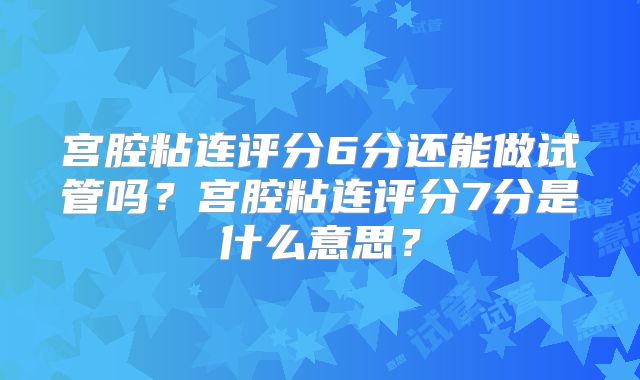 宫腔粘连评分6分还能做试管吗?宫腔粘连评分7分是什么意思?