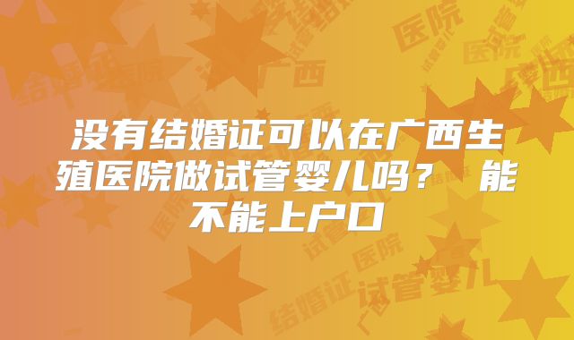 没有结婚证可以在广西生殖医院做试管婴儿吗? 能不能上户口