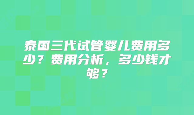 泰国三代试管婴儿费用多少？费用分析，多少钱才够？