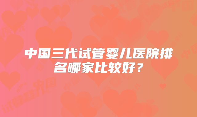 中国三代试管婴儿医院排名哪家比较好？