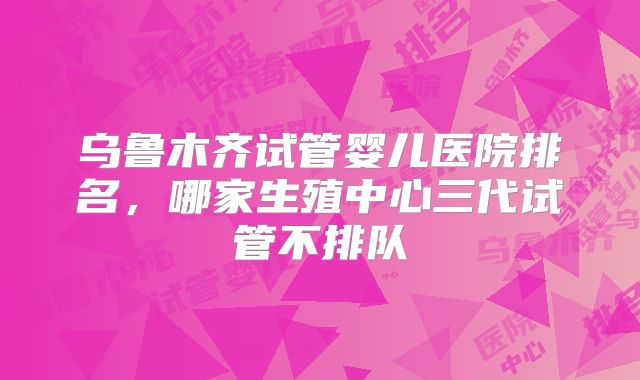 乌鲁木齐试管婴儿医院排名，哪家生殖中心三代试管不排队