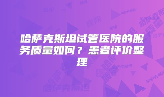 哈萨克斯坦试管医院的服务质量如何？患者评价整理