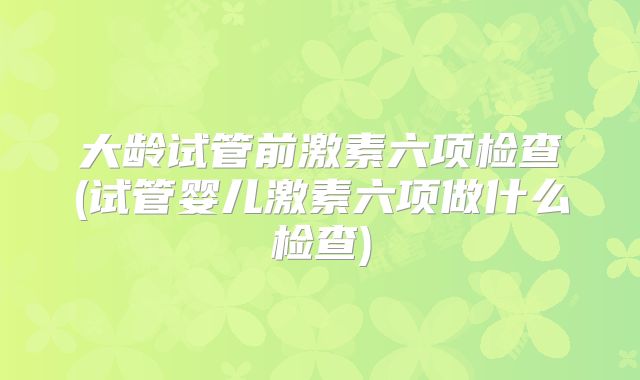 大龄试管前激素六项检查(试管婴儿激素六项做什么检查)