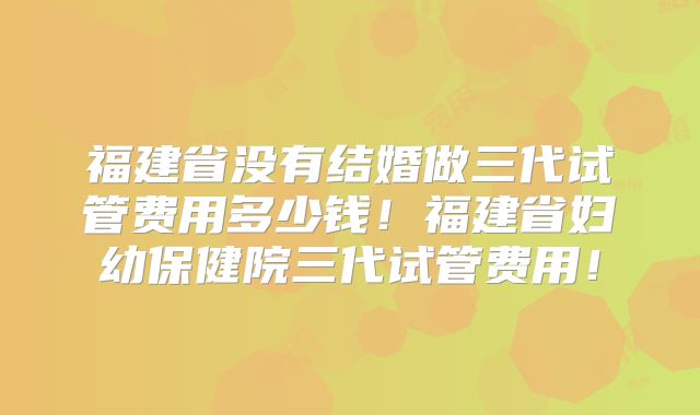 福建省没有结婚做三代试管费用多少钱！福建省妇幼保健院三代试管费用！