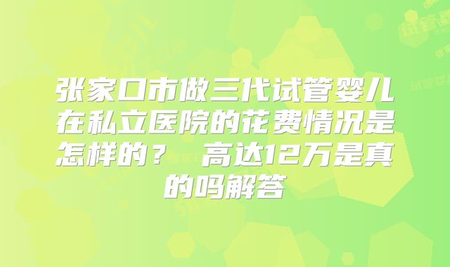 张家口市做三代试管婴儿在私立医院的花费情况是怎样的？ 高达12万是真的吗解答