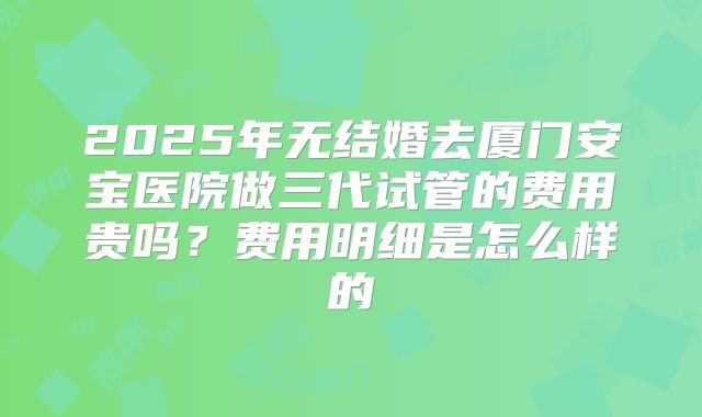 2025年无结婚去厦门安宝医院做三代试管的费用贵吗？费用明细是怎么样的