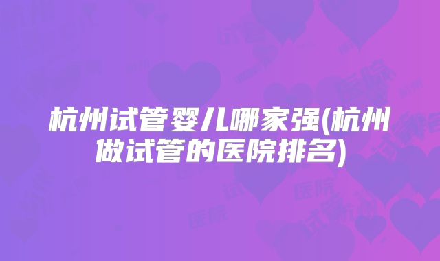 杭州试管婴儿哪家强(杭州做试管的医院排名)