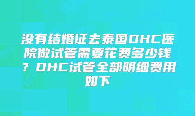 没有结婚证去泰国DHC医院做试管需要花费多少钱？DHC试管全部明细费用如下