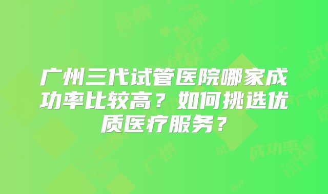 广州三代试管医院哪家成功率比较高?如何挑选优质医疗服务?