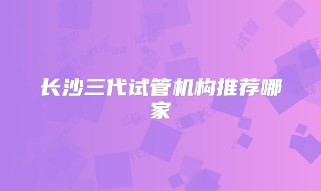 长沙三代试管机构推荐哪家