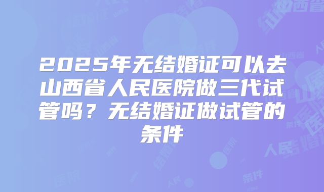 2025年无结婚证可以去山西省人民医院做三代试管吗?无结婚证做试管的条件