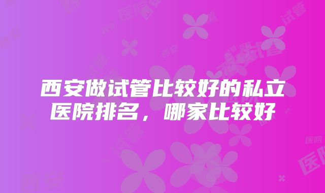 西安做试管比较好的私立医院排名，哪家比较好