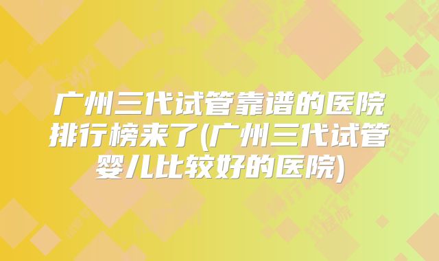 广州三代试管靠谱的医院排行榜来了(广州三代试管婴儿比较好的医院)