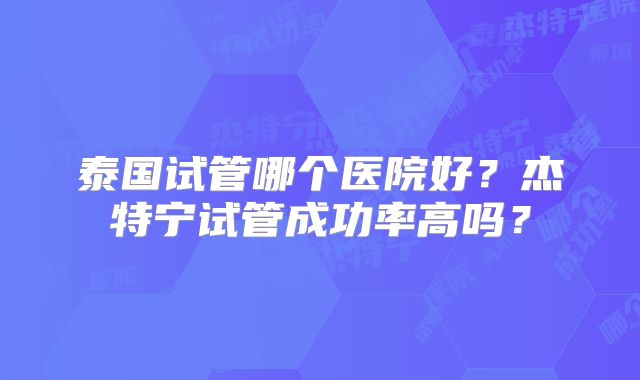泰国试管哪个医院好？杰特宁试管成功率高吗？
