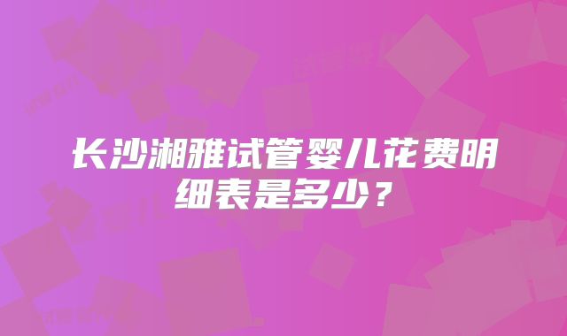 长沙湘雅试管婴儿花费明细表是多少?