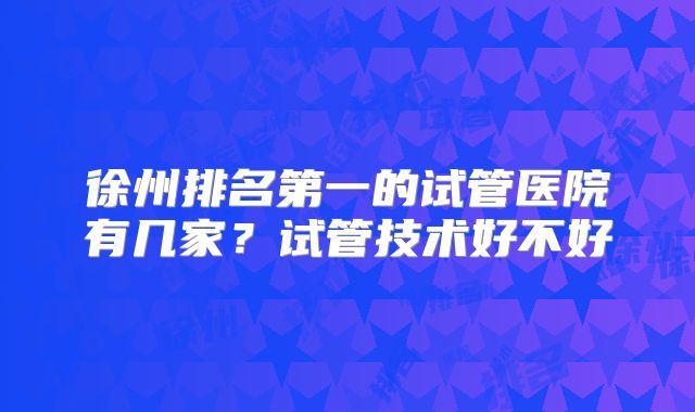 徐州排名第一的试管医院有几家？试管技术好不好