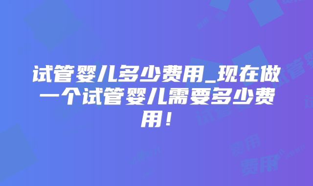 试管婴儿多少费用_现在做一个试管婴儿需要多少费用！